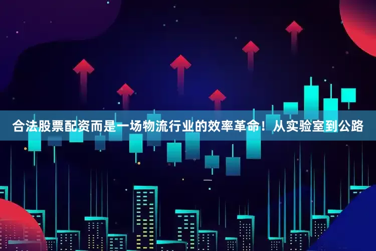 合法股票配资而是一场物流行业的效率革命！从实验室到公路
