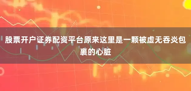 股票开户证券配资平台原来这里是一颗被虚无吞炎包裹的心脏